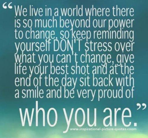 We live in a world where there is so much beyond our power to change, so keep reminding yourself DON'T stress over what you can't change, give life your best shot and at the end of the day sit back with a smile and be very proud of who you are.